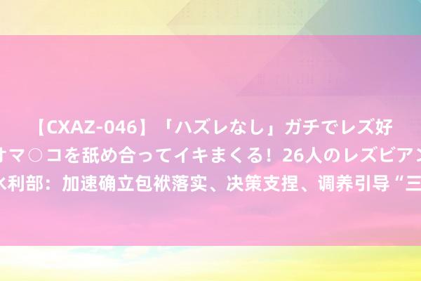 【CXAZ-046】「ハズレなし」ガチでレズ好きなお姉さんたちがオマ○コを舐め合ってイキまくる！26人のレズビアン 2 4時間 水利部：加速确立包袱落实、决策支捏、调养引导“三位一体”的水旱灾害注重使命体系