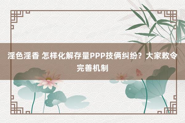 淫色淫香 怎样化解存量PPP技俩纠纷？大家敕令完善机制