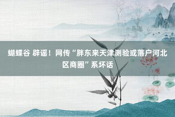 蝴蝶谷 辟谣！网传“胖东来天津测验或落户河北区商圈”系坏话