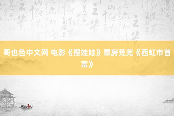 哥也色中文网 电影《捏娃娃》票房荒芜《西虹市首富》