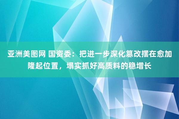 亚洲美图网 国资委：把进一步深化篡改摆在愈加隆起位置，塌实抓好高质料的稳增长