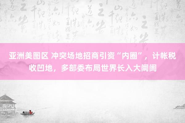 亚洲美图区 冲突场地招商引资“内圈”，计帐税收凹地，多部委布局世界长入大阛阓