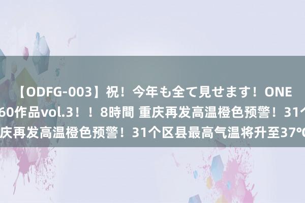 【ODFG-003】祝！今年も全て見せます！ONEDAFULL1年の軌跡全60作品vol.3！！8時間 重庆再发高温橙色预警！31个区县最高气温将升至37℃以上