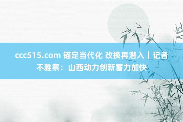 ccc515.com 锚定当代化 改换再潜入｜记者不雅察：山西动力创新蓄力加快