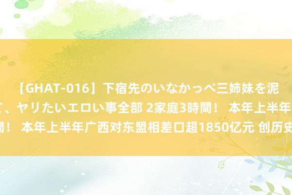 【GHAT-016】下宿先のいなかっぺ三姉妹を泥酔＆淫媚オイルでキメて、ヤリたいエロい事全部 2家庭3時間！ 本年上半年广西对东盟相差口超1850亿元 创历史同时新高