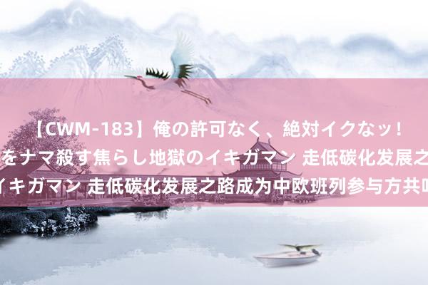 【CWM-183】俺の許可なく、絶対イクなッ！！！！！ 2 早漏オンナをナマ殺す焦らし地獄のイキガマン 走低碳化发展之路成为中欧班列参与方共鸣