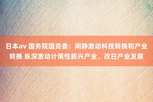 日本av 国务院国资委：闲静激动科技转换和产业转换 纵深激动计策性新兴产业、改日产业发展