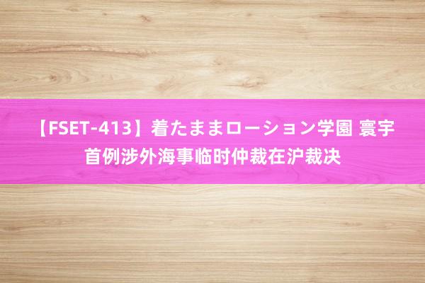 【FSET-413】着たままローション学園 寰宇首例涉外海事临时仲裁在沪裁决