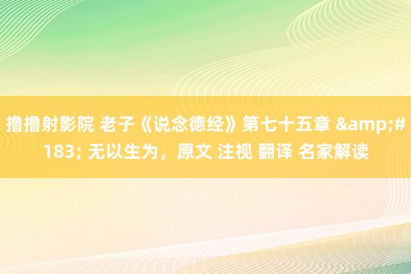 撸撸射影院 老子《说念德经》第七十五章 &#183; 无以生为，原文 注视 翻译 名家解读