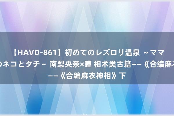 【HAVD-861】初めてのレズロリ温泉 ～ママには内緒のネコとタチ～ 南梨央奈×瞳 相术类古籍——《合编麻衣神相》下