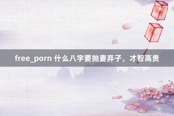 free_porn 什么八字要抛妻弃子，才智高贵