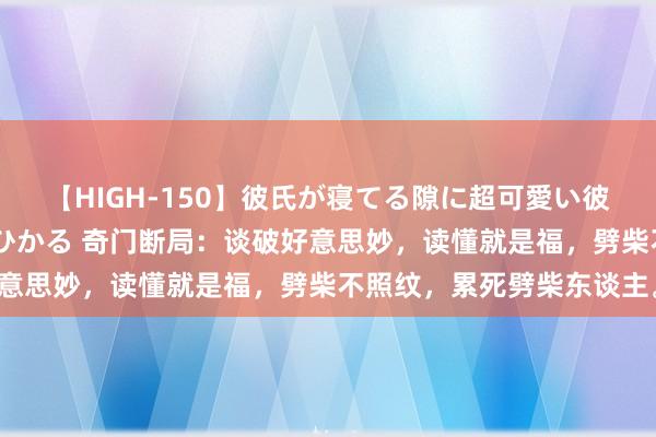 【HIGH-150】彼氏が寝てる隙に超可愛い彼女を襲って中出し 紺野ひかる 奇门断局：谈破好意思妙，读懂就是福，劈柴不照纹，累死劈柴东谈主。