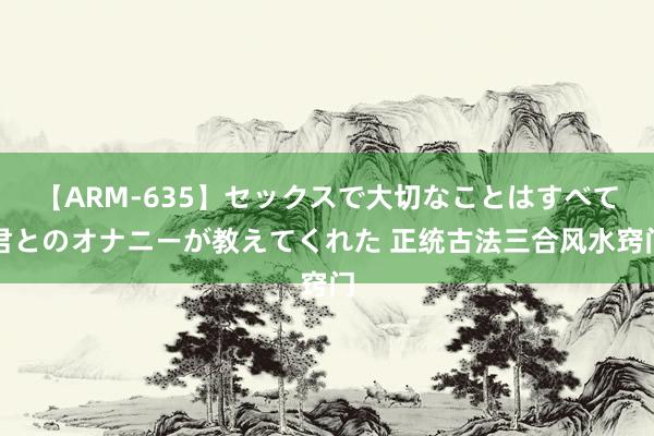 【ARM-635】セックスで大切なことはすべて君とのオナニーが教えてくれた 正统古法三合风水窍门