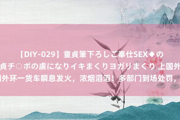 【DIY-029】童貞筆下ろしご奉仕SEX◆のはずが媚薬で一転！！童貞チ○ポの虜になりイキまくりヨガリまくり 上国外环一货车瞬息发火，浓烟滔滔！多部门到场处罚，干线谈路一度无法通行