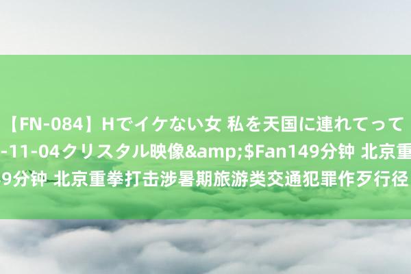 【FN-084】Hでイケない女 私を天国に連れてって 3</a>2007-11-04クリスタル映像&$Fan149分钟 北京重拳打击涉暑期旅游类交通犯罪作歹行径！这么投诉最灵验