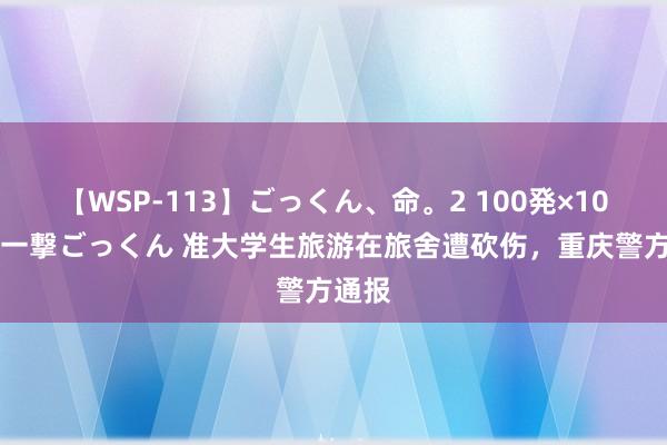 【WSP-113】ごっくん、命。2 100発×100人×一撃ごっくん 准大学生旅游在旅舍遭砍伤，重庆警方通报