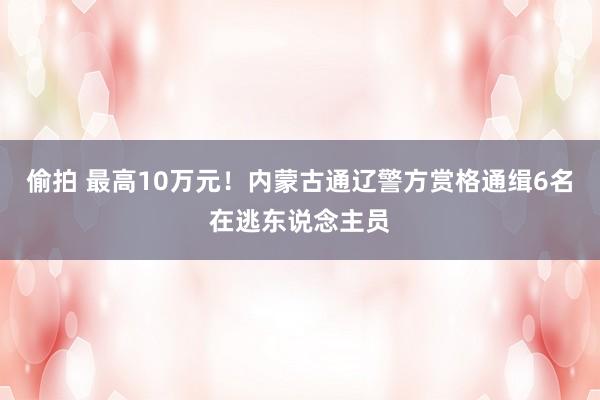 偷拍 最高10万元！内蒙古通辽警方赏格通缉6名在逃东说念主员