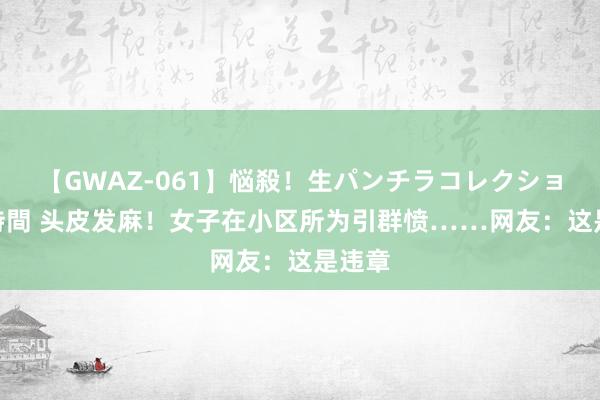 【GWAZ-061】悩殺！生パンチラコレクション 4時間 头皮发麻！女子在小区所为引群愤……网友：这是违章