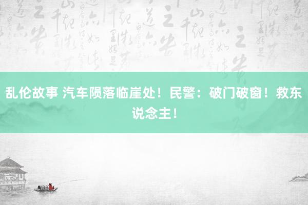 乱伦故事 汽车陨落临崖处！民警：破门破窗！救东说念主！