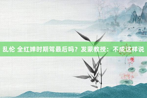 乱伦 全红婵时期驾最后吗？发蒙教授：不成这样说