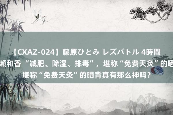 【CXAZ-024】藤原ひとみ レズバトル 4時間 feat.愛原さえ 早瀬和香 “减肥、除湿、排毒”，堪称“免费天灸”的晒背真有那么神吗？