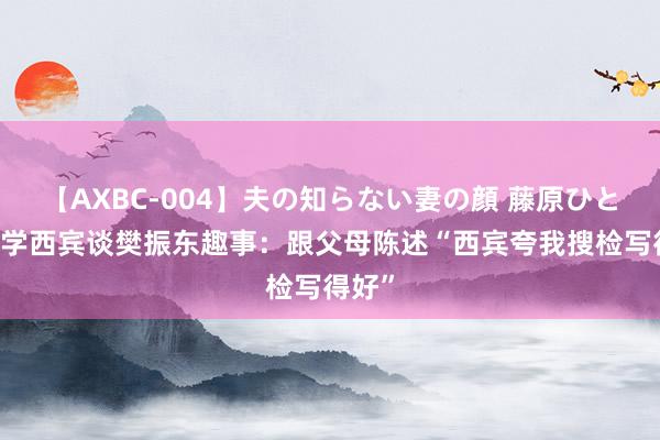 【AXBC-004】夫の知らない妻の顔 藤原ひとみ 小学西宾谈樊振东趣事：跟父母陈述“西宾夸我搜检写得好”