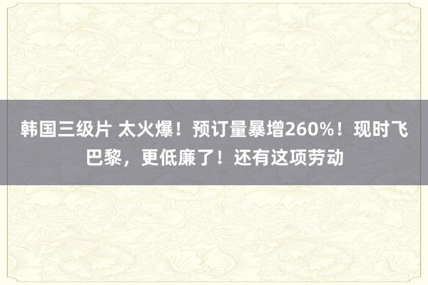 韩国三级片 太火爆！预订量暴增260%！现时飞巴黎，更低廉了！还有这项劳动