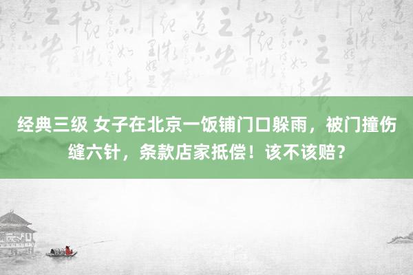 经典三级 女子在北京一饭铺门口躲雨，被门撞伤缝六针，条款店家抵偿！该不该赔？