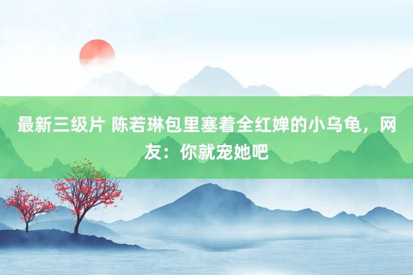 最新三级片 陈若琳包里塞着全红婵的小乌龟，网友：你就宠她吧