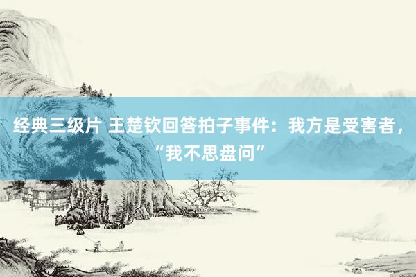 经典三级片 王楚钦回答拍子事件：我方是受害者，“我不思盘问”