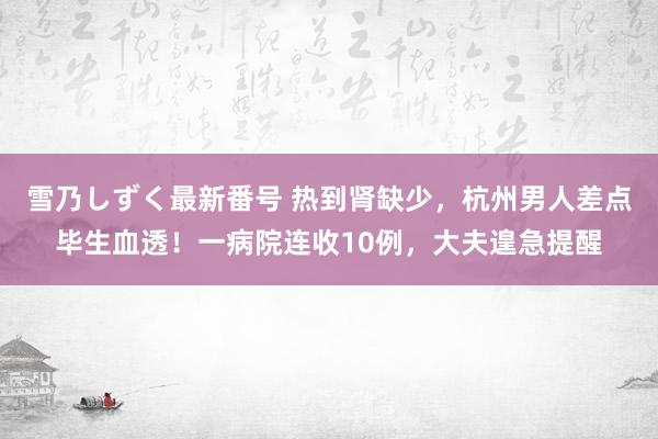 雪乃しずく最新番号 热到肾缺少，杭州男人差点毕生血透！一病院连收10例，大夫遑急提醒