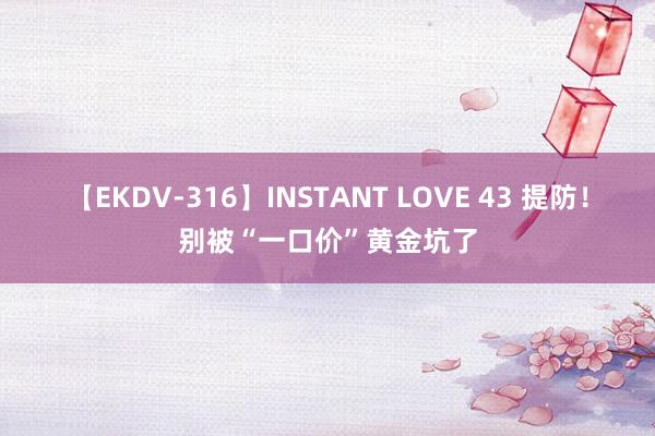 【EKDV-316】INSTANT LOVE 43 提防！别被“一口价”黄金坑了