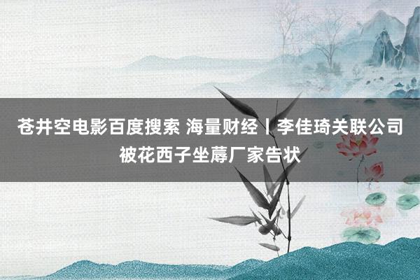 苍井空电影百度搜索 海量财经丨李佳琦关联公司被花西子坐蓐厂家告状