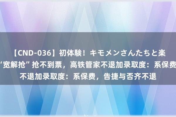 【CND-036】初体験！キモメンさんたちと楽しいセックス 瞳 “宽解抢”抢不到票，高铁管家不退加录取度：系保费，告捷与否齐不退