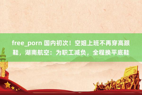 free_porn 国内初次！空姐上班不再穿高跟鞋，湖南航空：为职工减负，全程换平底鞋