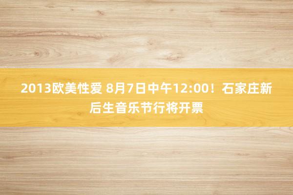 2013欧美性爱 8月7日中午12:00！石家庄新后生音乐节行将开票