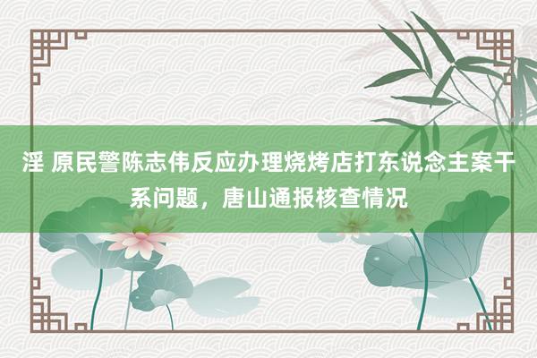 淫 原民警陈志伟反应办理烧烤店打东说念主案干系问题，唐山通报核查情况