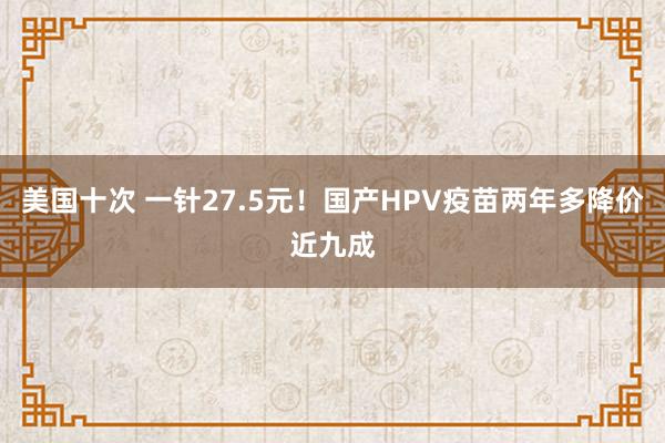 美国十次 一针27.5元！国产HPV疫苗两年多降价近九成