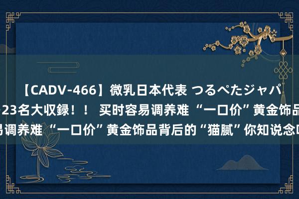 【CADV-466】微乳日本代表 つるぺたジャパン 8時間 最終メンバー23名大収録！！ 买时容易调养难 “一口价”黄金饰品背后的“猫腻”你知说念吗