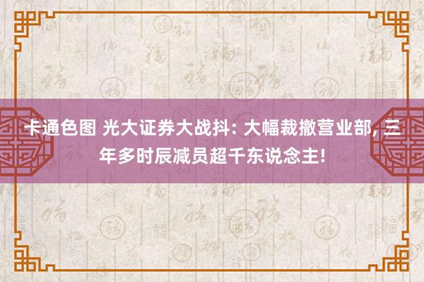 卡通色图 光大证券大战抖: 大幅裁撤营业部, 三年多时辰减员超千东说念主!