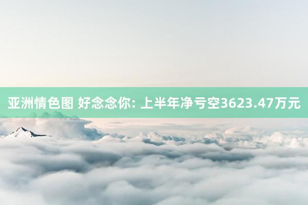 亚洲情色图 好念念你: 上半年净亏空3623.47万元