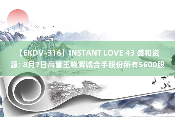 【EKDV-316】INSTANT LOVE 43 盛和资源: 8月7日高管王晓晖减合手股份所有5600股