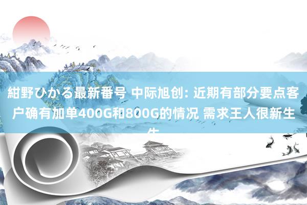 紺野ひかる最新番号 中际旭创: 近期有部分要点客户确有加单400G和800G的情况 需求王人很新生