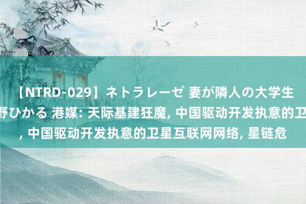 【NTRD-029】ネトラレーゼ 妻が隣人の大学生に寝盗られた話し 紺野ひかる 港媒: 天际基建狂魔, 中国驱动开发执意的卫星互联网网络, 星链危