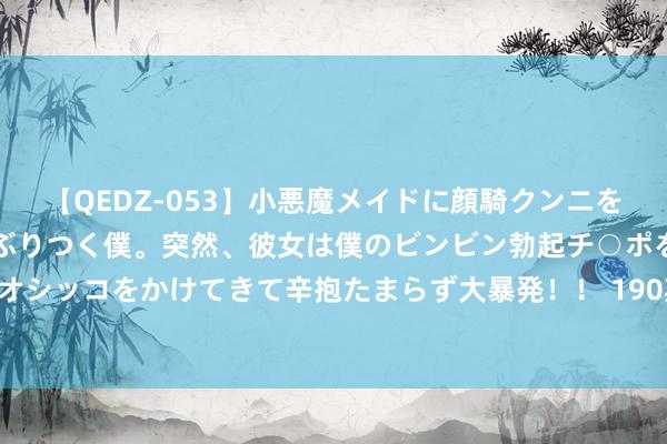 【QEDZ-053】小悪魔メイドに顔騎クンニを強要されオマ○コにしゃぶりつく僕。突然、彼女は僕のビンビン勃起チ○ポをしごき、聖水オシッコをかけてきて辛抱たまらず大暴発！！ 190期陈三哥福彩3D权衡奖号：直选复式参考