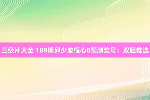 三级片大全 189期邱少波惬心8预测奖号：双胆推选