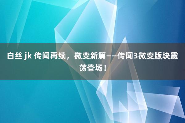 白丝 jk 传闻再续，微变新篇——传闻3微变版块震荡登场！