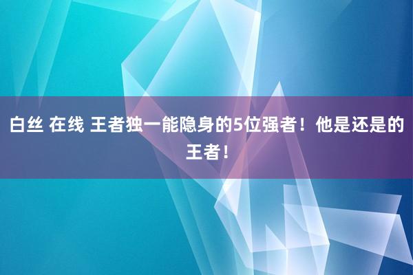 白丝 在线 王者独一能隐身的5位强者！他是还是的王者！