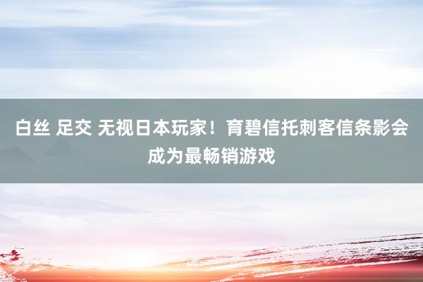 白丝 足交 无视日本玩家！育碧信托刺客信条影会成为最畅销游戏