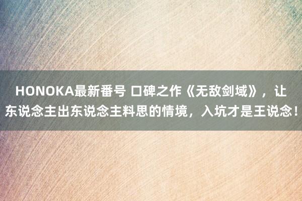 HONOKA最新番号 口碑之作《无敌剑域》，让东说念主出东说念主料思的情境，入坑才是王说念！